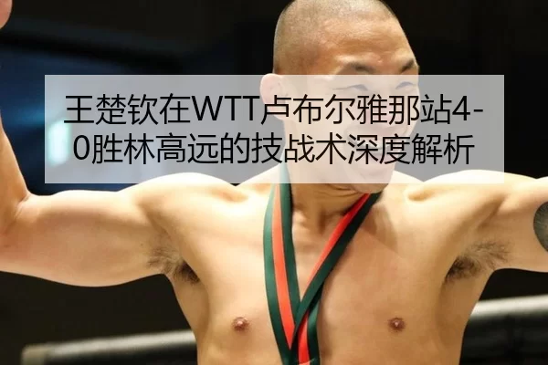 王楚钦在WTT卢布尔雅那站4-0胜林高远的技战术深度解析